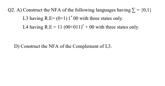 Q2. A) Construct the NFA of the following languages having E = {0,1}
L3 having R.E= (0+1)1°00 with three states only.
L4 having R.E = 11 (00+011)* + 00 with three states only.
D) Construct the NFA of the Complement of L3.
