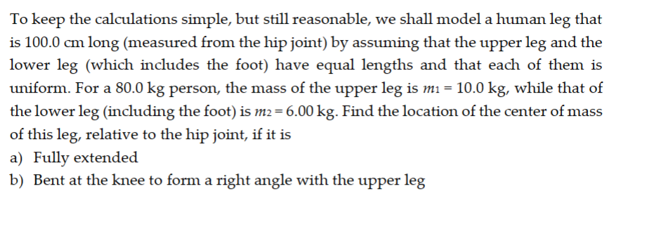 To keep the calculations simple, but still reasonable, we shall model a human leg that
is 100.0 cm long (measured from the hip joint) by assuming that the upper leg and the
lower leg (which includes the foot) have equal lengths and that each of them is
uniform. For a 80.0 kg person, the mass of the upper leg is m₁ = 10.0 kg, while that of
the lower leg (including the foot) is m2 = 6.00 kg. Find the location of the center of mass
of this leg, relative to the hip joint, if it is
a) Fully extended
b) Bent at the knee to form a right angle with the upper leg