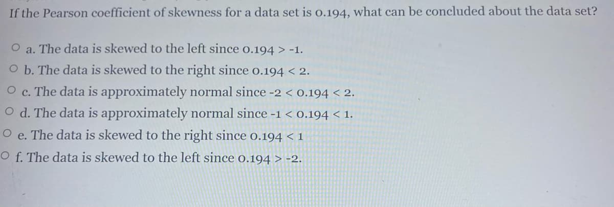 If the Pearson coefficient of skewness for a data set is o.194, what can be concluded about the data set?
O a. The data is skewed to the left since o.194 > -1.
O b. The data is skewed to the right since o.194 < 2.
O c. The data is approximately normal since -2 < 0.194 < 2.
O d. The data is approximately normal since -1 < 0.194 < 1.
e. The data is skewed to the right since 0.194 < 1
O f. The data is skewed to the left since 0.194 > -2.
