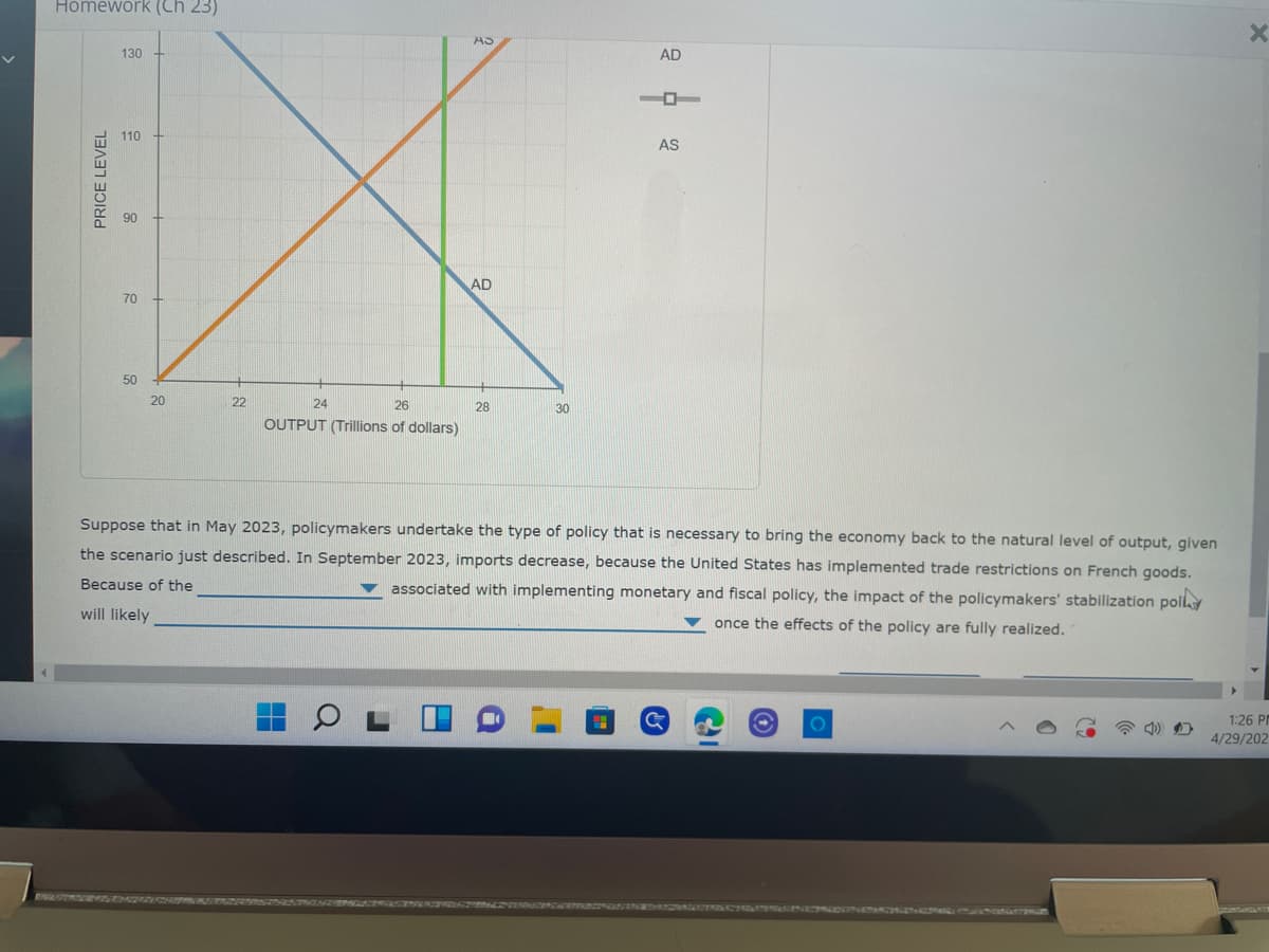 Homework (Ch 23)
130
110
PRICE LEVEL
90
70
50
AS
22
AD
28
AD
AS
20
24
26
30
OUTPUT (Trillions of dollars)
Suppose that in May 2023, policymakers undertake the type of policy that is necessary to bring the economy back to the natural level of output, given
the scenario just described. In September 2023, imports decrease, because the United States has implemented trade restrictions on French goods.
Because of the
associated with implementing monetary and fiscal policy, the impact of the policymakers' stabilization poly
will likely
once the effects of the policy are fully realized.
1:26 PM
4/29/202