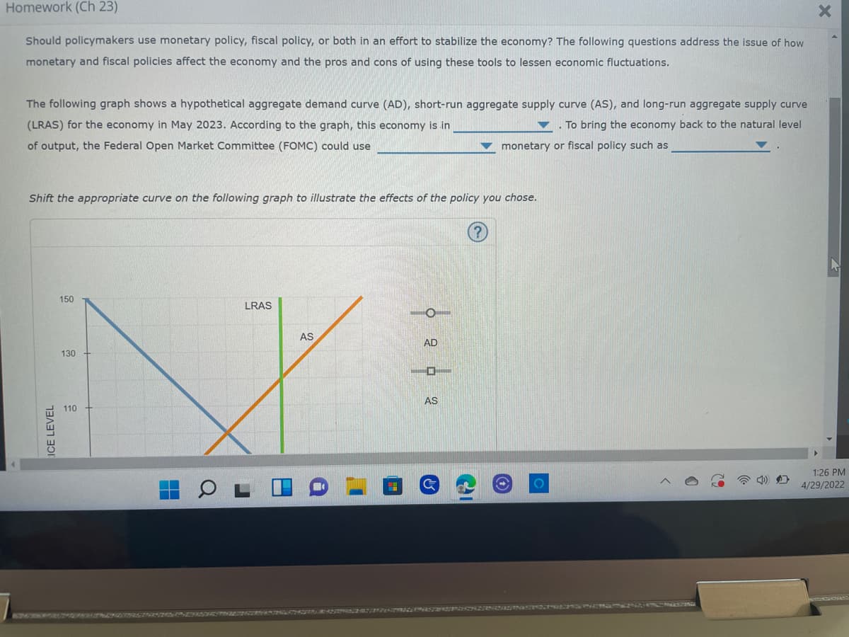 Homework (Ch 23)
X
Should policymakers use monetary policy, fiscal policy, or both in an effort to stabilize the economy? The following questions address the issue of how
monetary and fiscal policies affect the economy and the pros and cons of using these tools to lessen economic fluctuations.
The following graph shows a hypothetical aggregate demand curve (AD), short-run aggregate supply curve (AS), and long-run aggregate supply curve
(LRAS) for the economy in May 2023. According to the graph, this economy is in
To bring the economy back to the natural level
monetary or fiscal policy such as
of output, the Federal Open Market Committee (FOMC) could use
Shift the appropriate curve on the following graph to illustrate the effects of the policy you chose.
150
LRAS
O
AD
130
AS
110
1:26 PM
4/29/2022
ICE LEVEL
AS
O