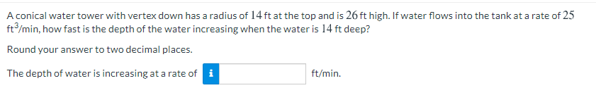 A conical water tower with vertex down has a radius of 14 ft at the top and is 26 ft high. If water flows into the tank at a rate of 25
ft/min, how fast is the depth of the water increasing when the water is 14 ft deep?
Round your answer to two decimal places.
The depth of water is increasing at a rate of i
ft/min.
