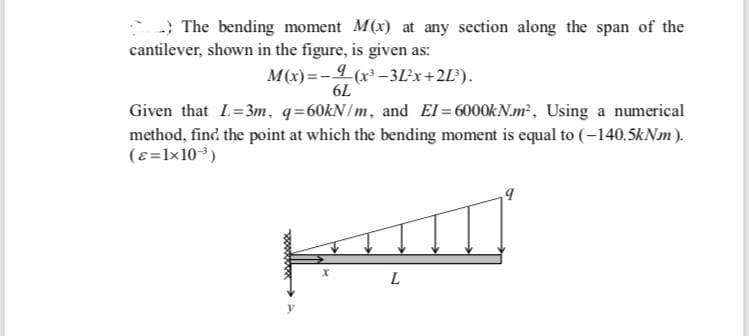 -; The bending moment M(x) at any section along the span of the
cantilever, shown in the figure, is given as:
M(x) =- (x -3Lx+2L').
6L
Given that I=3m, q=60KN/m, and EI=6000KN.m², Using a numerical
method, find the point at which the bending moment is equal to (-140.5kNm ).
(e=1x103)
