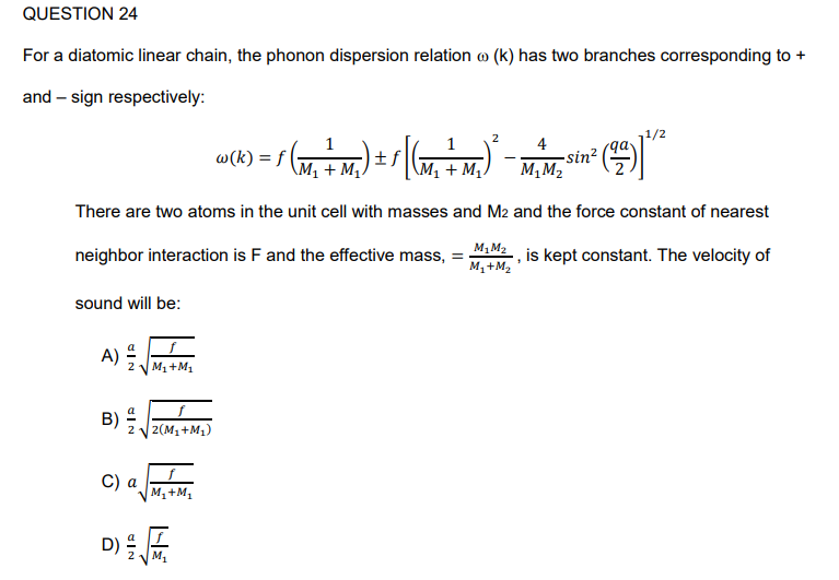 QUESTION 24
For a diatomic linear chain, the phonon dispersion relation ® (k) has two branches corresponding to +
and-sign respectively:
4
(M₂ + M₂) ± s [(m₂ + M₂) ² - x^²µm²
sin²
M₁M₂
There are two atoms in the unit cell with masses and M2 and the force constant of nearest
is kept constant. The velocity of
neighbor interaction is F and the effective mass, =
sound will be:
A)
B)
NIP
C) a
D)
M₁ + M₁
2(M₁+M₁)
M₁ + M₁
w (k) = f
M₁
M₁M₂
M₂+M₂
1/2
qa