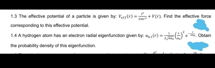 1.3 The effective potential of a particle is given by: Veff(r) =
2mr?
+ V(r). Find the effective force
corresponding to this effective potential.
1.4 A hydrogen atom has an electron radial eigenfunction given by: u0,1(r) :
(ezan, Obtain
the probability density of this eigenfunction.
10
