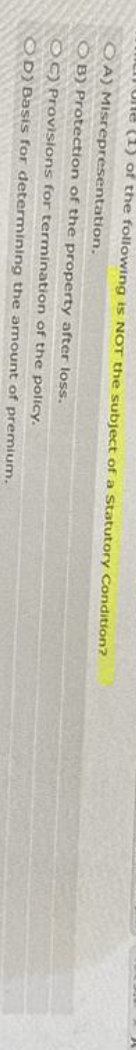 Ulle (1) of the following is NOT the subject of a Statutory Condition?
OA) Misrepresentation.
OB) Protection of the property after loss.
OC) Provisions for termination of the policy.
OD) Basis for determining the amount of premium.