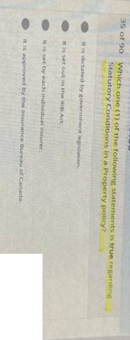 35 of 90 Which one (1) of the following statements is true regarding
Statutory Conditions in a Property policy?
it is dictated by government legislation.
it is set out in the RIB Act.
It is set by each individual insurer.
It is approved by the Insurance Bureau of Canada.