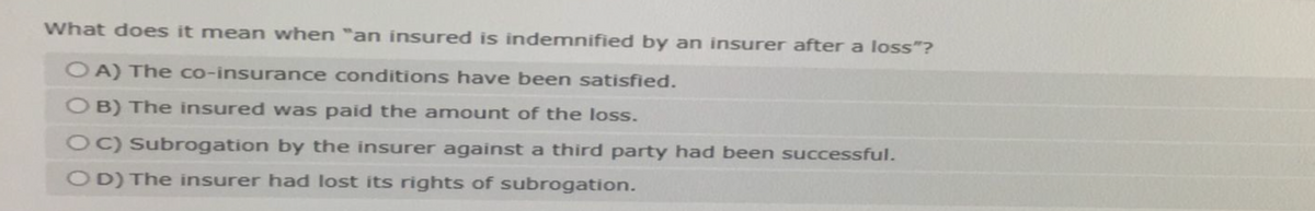 What does it mean when "an insured is indemnified by an insurer after a loss"?
OA) The co-insurance conditions have been satisfied.
OB) The insured was paid the amount of the loss.
OC) Subrogation by the insurer against a third party had been successful.
OD) The insurer had lost its rights of subrogation.
