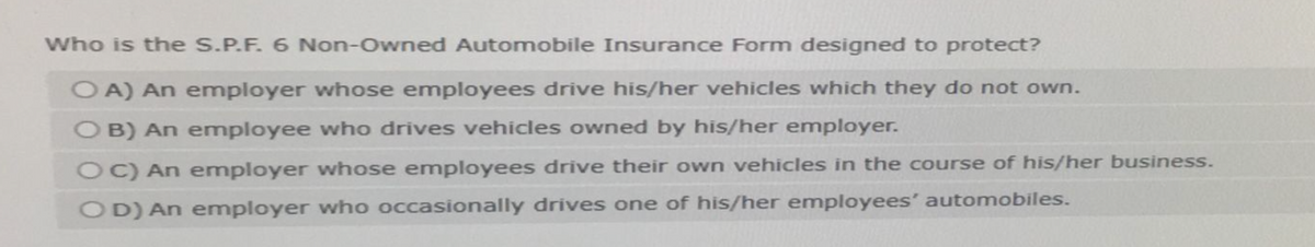 Who is the S.P.F. 6 Non-Owned Automobile Insurance Form designed to protect?
OA) An employer whose employees drive his/her vehicles which they do not own.
OB) An employee who drives vehicles owned by his/her employer.
OC) An employer whose employees drive their own vehicles in the course of his/her business.
OD) An employer who occasionally drives one of his/her employees' automobiles.