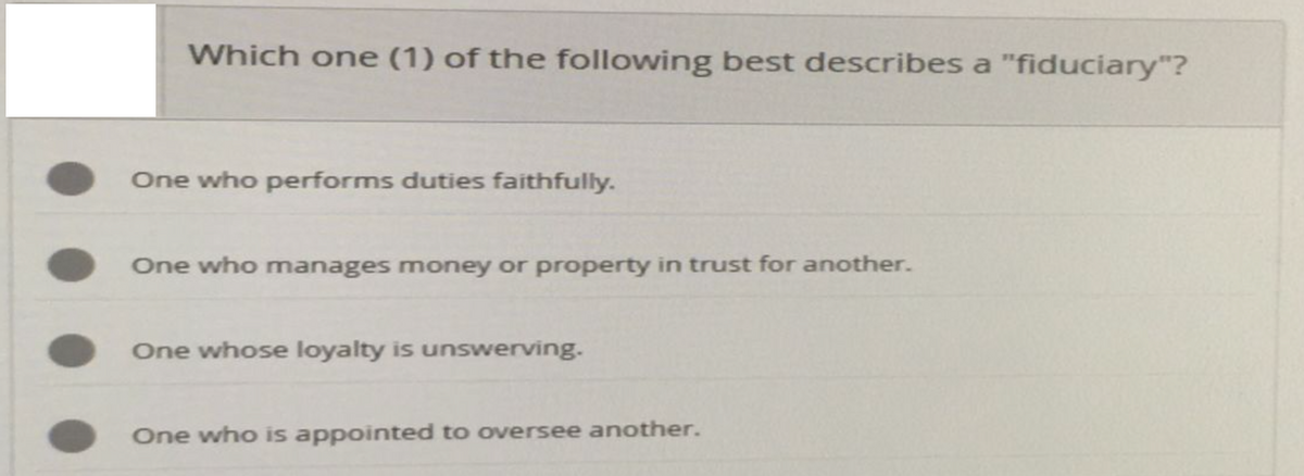 Which one (1) of the following best describes a "fiduciary"?
One who performs duties faithfully.
One who manages money or property in trust for another.
One whose loyalty is unswerving.
One who is appointed to oversee another.