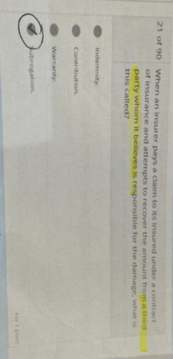 21 of 90 When an insurer pays a claim to its insured under a contract
of insurance and attempts to recover the amount from a third
party whom it believes is responsible for the damage, what is
this called?
Indemnity.
Contribution.
Warranty.
Subrogation
For 1 port