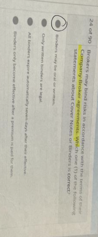 24 of 90
Brokers may bind risks in accordance with the terms of their
Company-Broker agreements. Which one (1) of the following
statements about Cover Notes or Binders is correct?
Binders may be oral or written.
Only written binders are legal.
All binders expire automatically seven days after their effective.
Binders only become effective after a premium is paid for them.