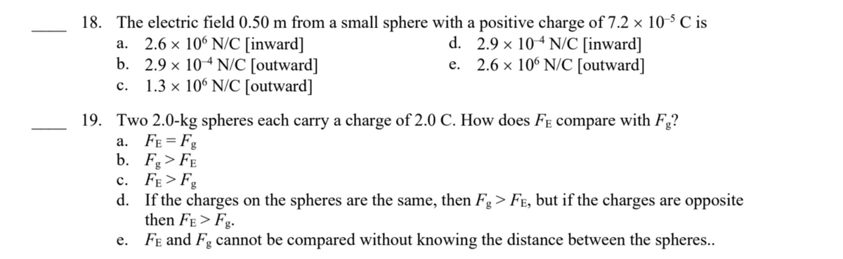 18. The electric field 0.50 m from a small sphere with a positive charge of 7.2 × 10-5 ℃ is
a.
2.6 x 106 N/C [inward]
d. 2.9 × 104 N/C [inward]
e. 2.6 × 106 N/C [outward]
b. 2.9 × 104 N/C [outward]
C.
1.3 x 106 N/C [outward]
19. Two 2.0-kg spheres each carry a charge of 2.0 C. How does FE compare with Fg?
a. FE=Fg
b. Fg > FE
C.
d.
e.
FE>Fg
If the charges on the spheres are the same, then Fg > Få, but if the charges are opposite
then FE>Fg.
FE and Fg cannot be compared without knowing the distance between the spheres..