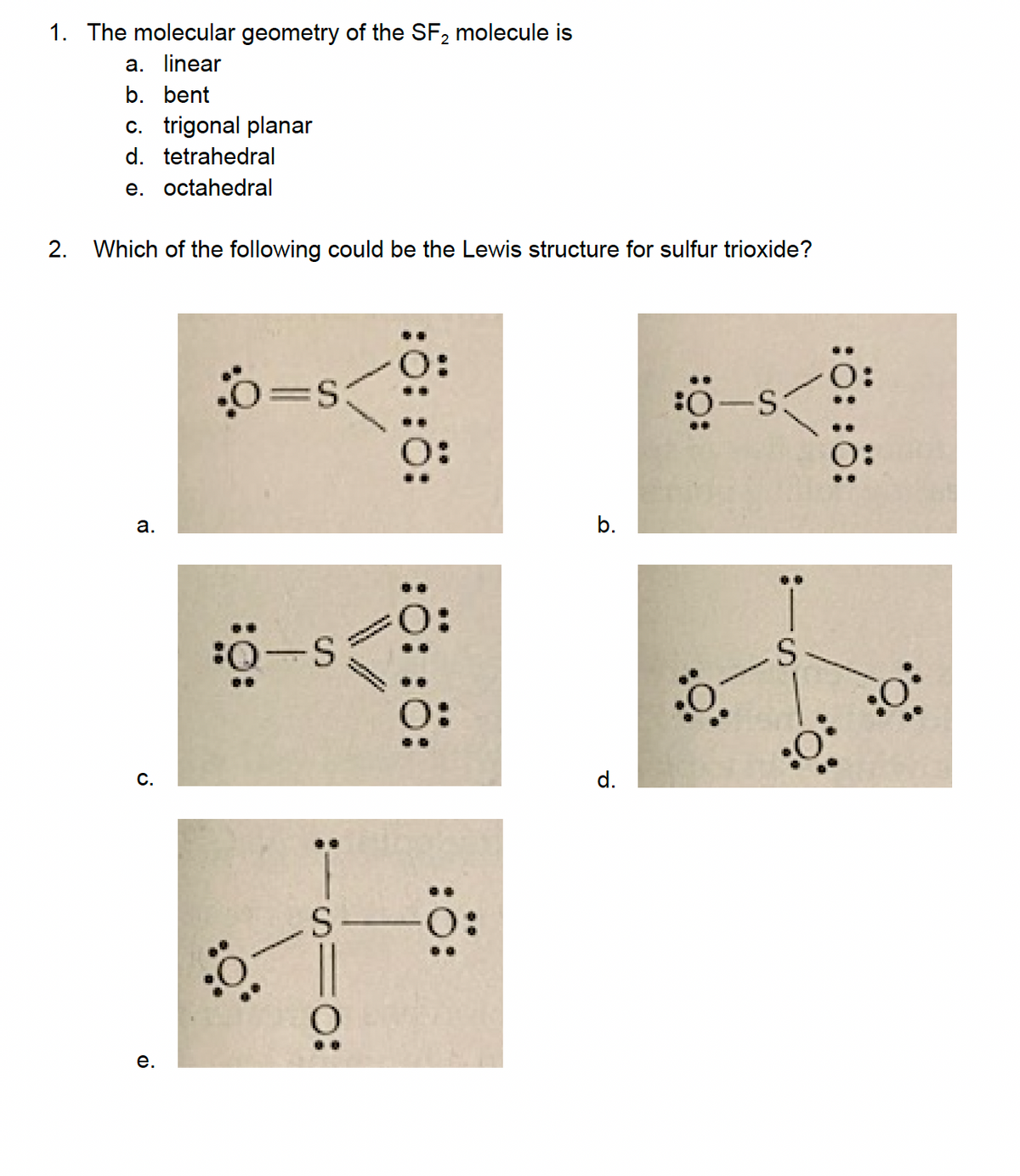 1. The molecular geometry of the SF₂ molecule is
a. linear
b. bent
c. trigonal planar
d. tetrahedral
e. octahedral
2. Which of the following could be the Lewis structure for sulfur trioxide?
a.
C.
e.
o=s
:0-S
..
:1510:
S
::::
::::
:Ö:
b.
d.
:O:
:0-S
:Ö-
S
::::