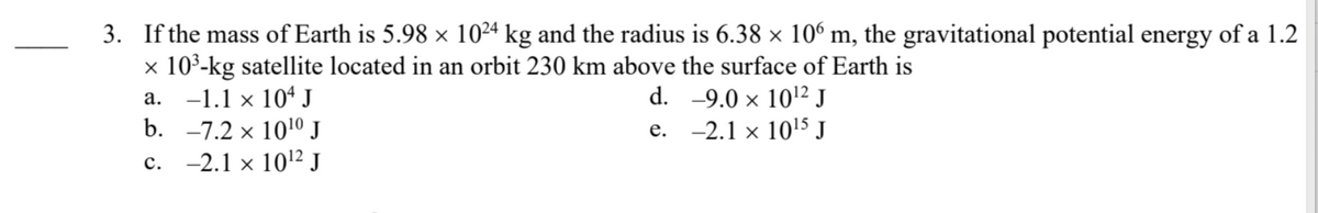 3. If the mass of Earth is 5.98 × 10²4 kg and the radius is 6.38 × 106 m, the gravitational potential energy of a 1.2
x 10³-kg satellite located in an orbit 230 km above the surface of Earth is
d.
-9.0 × 10¹2 J
e.
-2.1 x 10¹5 J
a. -1.1 × 104 J
X
b. -7.2 × 10¹⁰ J
c. -2.1 x 10¹2² J