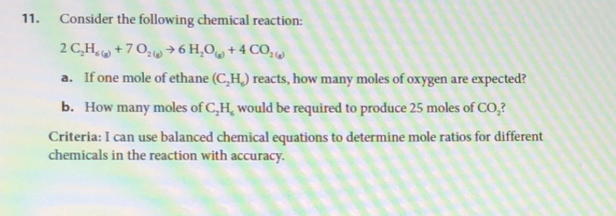 Consider the following chemical reaction:
2 C₂H₂ +70₂ →6 H₂O + 4 CO₂®
a. If one mole of ethane (C,H) reacts, how many moles of oxygen are expected?
b. How many moles of C,H, would be required to produce 25 moles of CO₂?
Criteria: I can use balanced chemical equations to determine mole ratios for different
chemicals in the reaction with accuracy.