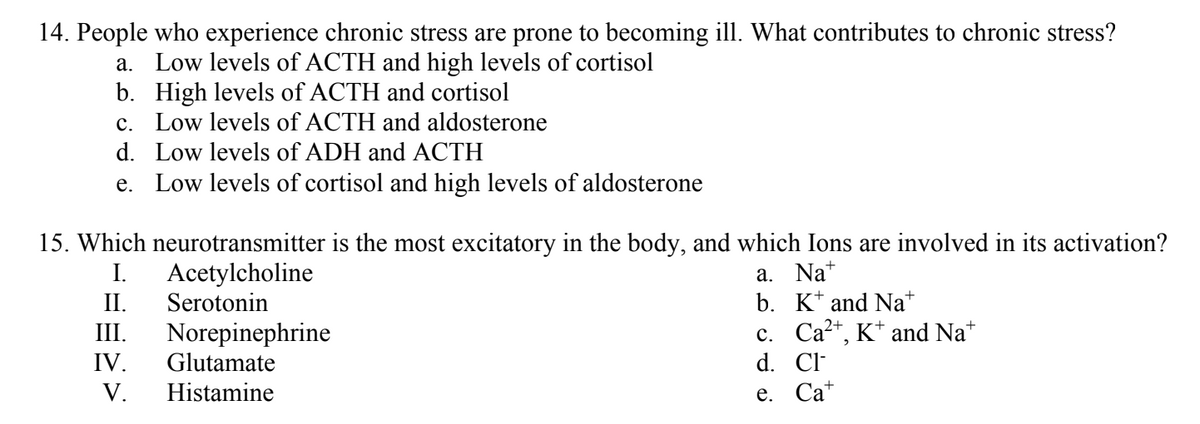 14. People who experience chronic stress are prone to becoming ill. What contributes to chronic stress?
a. Low levels of ACTH and high levels of cortisol
b. High levels of ACTH and cortisol
c. Low levels of ACTH and aldosterone
d.
Low levels of ADH and ACTH
e.
Low levels of cortisol and high levels of aldosterone
15. Which neurotransmitter is the most excitatory in the body, and which Ions are involved in its activation?
Acetylcholine
I.
II. Serotonin
III. Norepinephrine
IV. Glutamate
V. Histamine
a. Nat
b. K and Nat
c. Ca²+, K+ and Nat
d. Cl
e. Cat