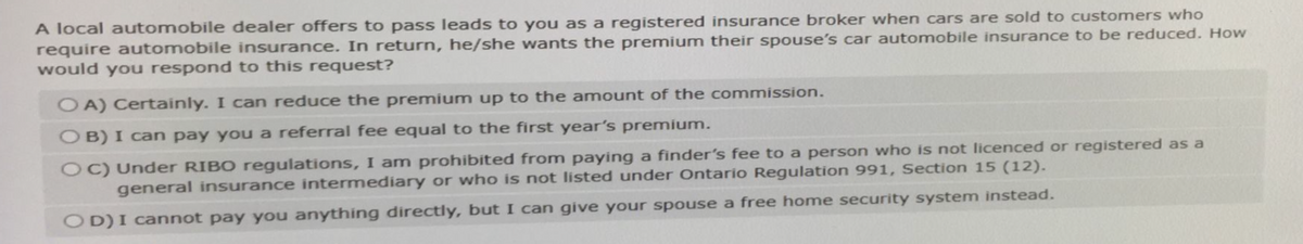 A local automobile dealer offers to pass leads to you as a registered insurance broker when cars are sold to customers who
require automobile insurance. In return, he/she wants the premium their spouse's car automobile insurance to be reduced. How
would you respond to this request?
OA) Certainly. I can reduce the premium up to the amount of the commission.
OB) I can pay you a referral fee equal to the first year's premium.
OC) Under RIBO regulations, I am prohibited from paying a finder's fee to a person who is not licenced or registered as a
general insurance intermediary or who is not listed under Ontario Regulation 991, Section 15 (12).
OD) I cannot pay you anything directly, but I can give your spouse a free home security system instead.