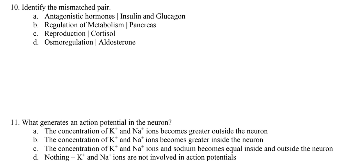 10. Identify the mismatched pair.
a. Antagonistic hormones | Insulin and Glucagon
b. Regulation of Metabolism | Pancreas
c. Reproduction | Cortisol
d. Osmoregulation | Aldosterone
11. What generates an action potential in the neuron?
a. The concentration of K* and Nations becomes greater outside the neuron
b. The concentration of K* and Nations becomes greater inside the neuron
c. The concentration of K* and Nations and sodium becomes equal inside and outside the neuron
d. Nothing - K* and Nations are not involved in action potentials