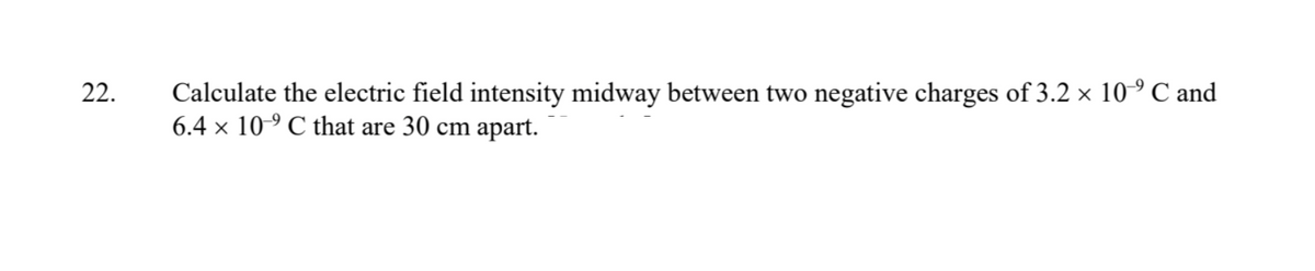 22.
Calculate the electric field intensity midway between two negative charges of 3.2 × 10⁹ C and
6.4 x 10⁹ C that are 30 cm apart.