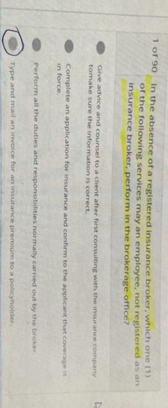 1 of 90
In the absence of a registered insurance broker, which one (1)
of the following services may an employee, not registered as an
insurance broker, perform in the brokerage office?
Give advice and counsel to a client after first consulting with the insurance company
tomake sure the information is correct.
Complete an application for insurance and confirm to the applicant that coverage is
in force.
Perform all the duties and responsibilities normally carried out by the broker.
Type and mail an invoice for an insurance premium to a policyholder.
D