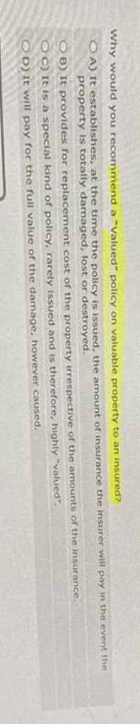 Why would you recommend a "Valued" policy on valuable property to an insured?
OA) It establishes, at the time the policy is issued, the amount of insurance the insurer will pay in the event the
property is totally damaged, lost or destroyed.
OB) It provides for replacement cost of the property irrespective of the amounts of the insurance.
OC) It is a special kind of policy, rarely issued and is therefore, highly
"valued".
OD) It will pay for the full value of the damage, however caused.