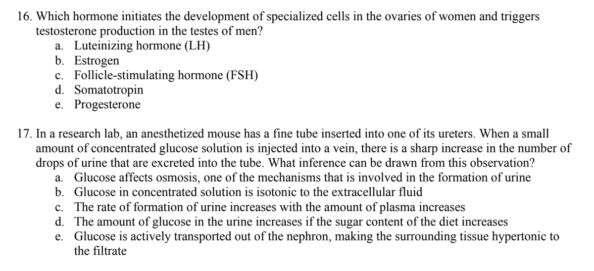 16. Which hormone initiates the development of specialized cells in the ovaries of women and triggers
testosterone production in the testes of men?
a. Luteinizing hormone (LH)
b. Estrogen
c. Follicle-stimulating hormone (FSH)
d. Somatotropin
e. Progesterone
17. In a research lab, an anesthetized mouse has a fine tube inserted into one of its ureters. When a small
amount of concentrated glucose solution is injected into a vein, there is a sharp increase in the number of
drops of urine that are excreted into the tube. What inference can be drawn from this observation?
a. Glucose affects osmosis, one of the mechanisms that is involved in the formation of urine
b. Glucose in concentrated solution is isotonic to the extracellular fluid
c. The rate of formation of urine increases with the amount of plasma increases
d. The amount of glucose in the urine increases if the sugar content of the diet increases
e. Glucose is actively transported out of the nephron, making the surrounding tissue hypertonic to
the filtrate