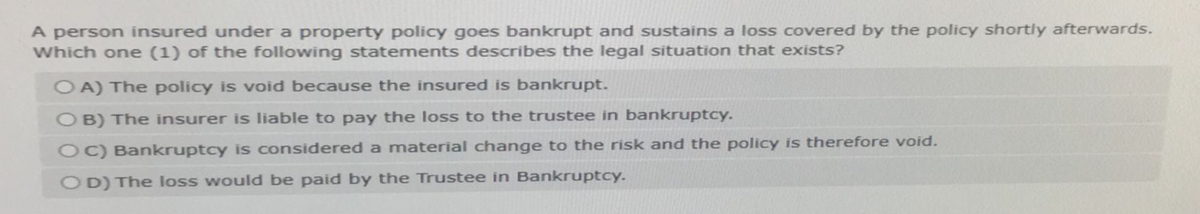 A person insured under a property policy goes bankrupt and sustains a loss covered by the policy shortly afterwards.
Which one (1) of the following statements describes the legal situation that exists?
OA) The policy is void because the insured is bankrupt.
OB) The insurer is liable to pay the loss to the trustee in bankruptcy.
OC) Bankruptcy is considered a material change to the risk and the policy is therefore void.
OD) The loss would be paid by the Trustee in Bankruptcy.