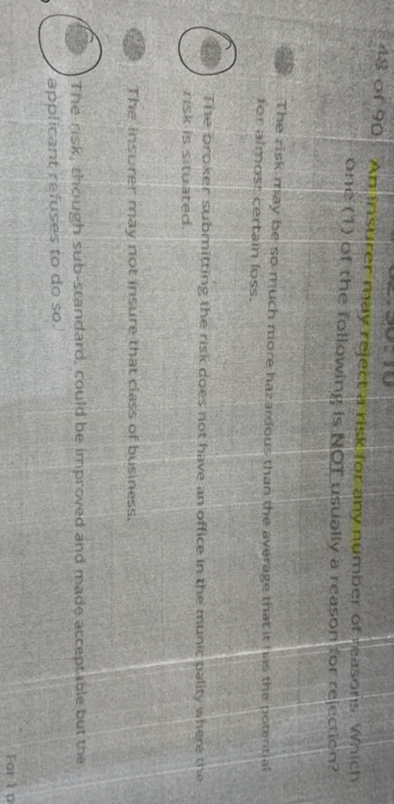 48 of 90
An insurer may reject a risk for any number of reasons Which
one (1) of the following is NOT usually a reason for rejection?
The risk may be so much more hazardous than the average that it has the potential
for almost certain loss.
The broker submitting the risk does not have an office in the munie pality where the
risk is situated.
The insurer may not insure that class of business.
O
The risk, though sub-standard, could be improved and made acceptable but the
applicant refuses to do so.
For 1 pa