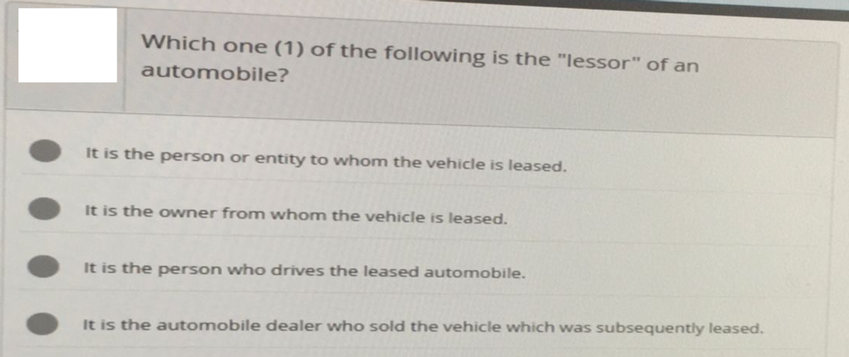 Which one (1) of the following is the "lessor" of an
automobile?
It is the person or entity to whom the vehicle is leased.
It is the owner from whom the vehicle is leased.
It is the person who drives the leased automobile.
It is the automobile dealer who sold the vehicle which was subsequently leased.