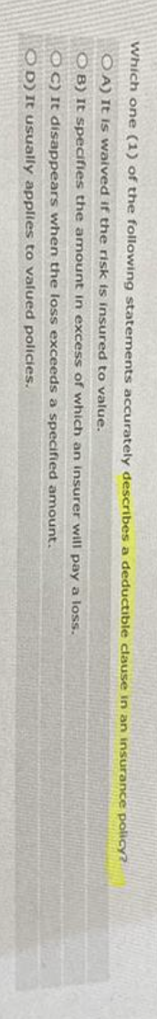 Which one (1) of the following statements accurately describes a deductible clause in an insurance policy?
OA) It is waived if the risk is insured to value.
OB) It specifies the amount in excess of which an insurer will pay a loss.
OC) It disappears when the loss exceeds a specified amount.
OD) It usually applies to valued policies.