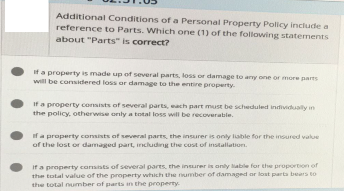 Additional Conditions of a Personal Property Policy include a
reference to Parts. Which one (1) of the following statements
about "Parts" is correct?
If a property is made up of several parts, loss or damage to any one or more parts
will be considered loss or damage to the entire property.
If a property consists of several parts, each part must be scheduled individually in
the policy, otherwise only a total loss will be recoverable.
If a property consists of several parts, the insurer is only liable for the insured value
of the lost or damaged part, including the cost of installation.
If a property consists of several parts, the insurer is only liable for the proportion of
the total value of the property which the number of damaged or lost parts bears to
the total number of parts in the property.