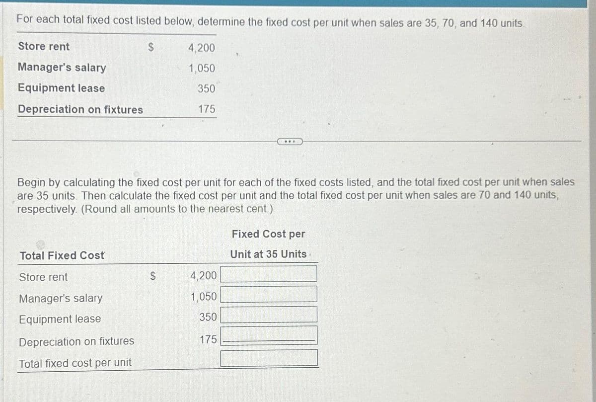 For each total fixed cost listed below, determine the fixed cost per unit when sales are 35, 70, and 140 units.
$
Store rent
Manager's salary
Equipment lease
Depreciation on fixtures
Total Fixed Cost
Store rent
Begin by calculating the fixed cost per unit for each of the fixed costs listed, and the total fixed cost per unit when sales
are 35 units. Then calculate the fixed cost per unit and the total fixed cost per unit when sales are 70 and 140 units,
respectively. (Round all amounts to the nearest cent.)
Manager's salary
Equipment lease
Depreciation on fixtures
Total fixed cost per unit
4,200
1,050
350
175
$
ww.
4,200
1,050
350
175
Fixed Cost per
Unit at 35 Units