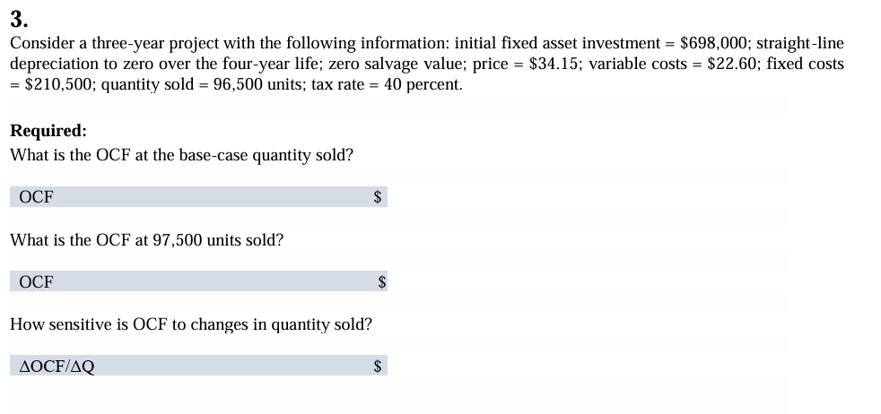 3.
Consider a three-year project with the following information: initial fixed asset investment = $698,000; straight-line
depreciation to zero over the four-year life; zero salvage value; price = $34.15; variable costs = $22.60; fixed costs
= $210,500; quantity sold = 96,500 units; tax rate = 40 percent.
Required:
What is the OCF at the base-case quantity sold?
OCF
What is the OCF at 97,500 units sold?
OCF
How sensitive is OCF to changes in quantity sold?
AOCF/AQ
$
$