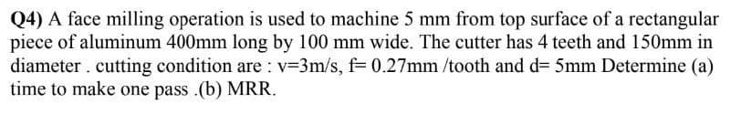 Q4) A face milling operation is used to machine 5 mm from top surface of a rectangular
piece of aluminum 400mm long by 100 mm wide. The cutter has 4 teeth and 150mm in
diameter. cutting condition are : v=3m/s, f= 0.27mm /tooth and d= 5mm Determine (a)
time to make one pass .(b) MRR.
