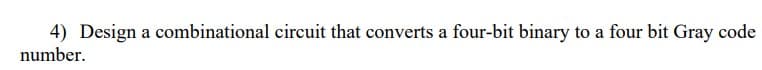 4) Design a combinational circuit that converts a four-bit binary to a four bit Gray code
number.
