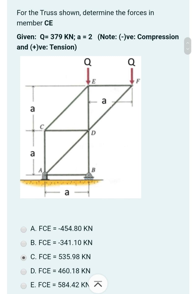 For the Truss shown, determine the forces in
member CE
Given: Q= 379 KN; a = 2 (Note: (-)ve: Compression
and (+)ve: Tension)
Q
Q
E
a
a
D
a
A
A. FCE = -454.80 KN
B. FCE = -341.10 KN
%3D
C. FCE = 535.98 KN
D. FCE = 460.18 KN
E. FCE = 584.42 KN A
%3D
