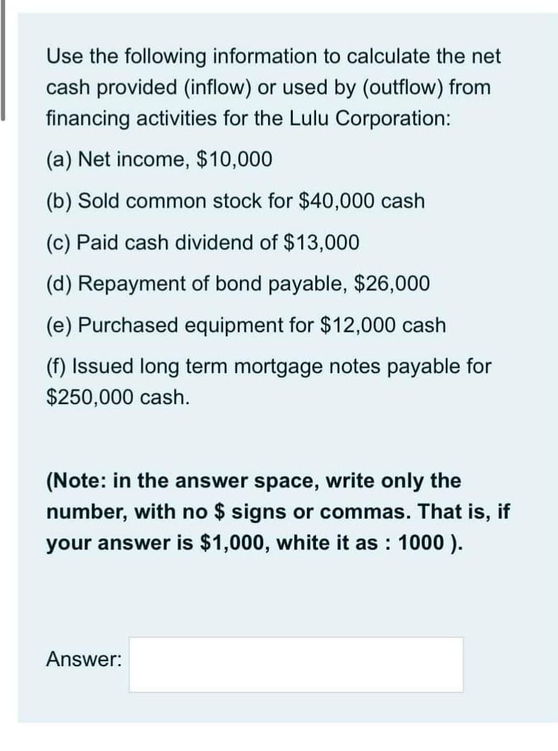 Use the following information to calculate the net
cash provided (inflow) or used by (outflow) from
financing activities for the Lulu Corporation:
(a) Net income, $10,000
(b) Sold common stock for $40,000 cash
(c) Paid cash dividend of $13,000
(d) Repayment of bond payable, $26,000
(e) Purchased equ
for $12,000 cash
(f) Issued long term mortgage notes payable for
$250,000 cash.
(Note: in the answer space, write only the
number, with no $ signs or commas. That is, if
your answer is $1,000, white it as : 1000 ).
Answer:
