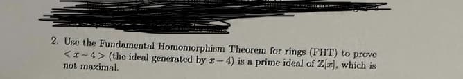 2. Use the Fundamental Homomorphism Theorem for rings (FHT) to prove
<z-4> (the ideal generated by 2-4) is a prime ideal of Ziz), which is
not maximal.