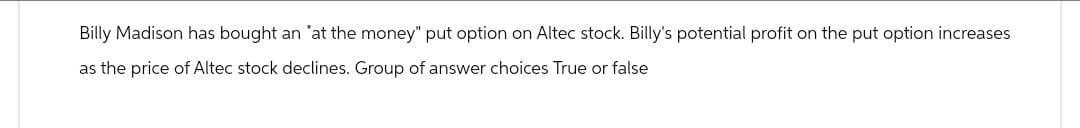 Billy Madison has bought an "at the money" put option on Altec stock. Billy's potential profit on the put option increases
as the price of Altec stock declines. Group of answer choices True or false
