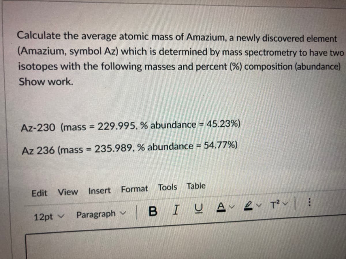 Calculate the average atomic mass of Amazium, a newly discovered element
(Amazium, symbol Az) which is determined by mass spectrometry to have two
isotopes with the following masses and percent (%) composition (abundance)
Show work.
Az-230 (mass = 229.995, % abundance = 45.23%)
Az 236 (mass 235.989, % abundance = 54.77%)
%3D
Edit View Insert Format Tools Table
12pt v
Paragraph v

