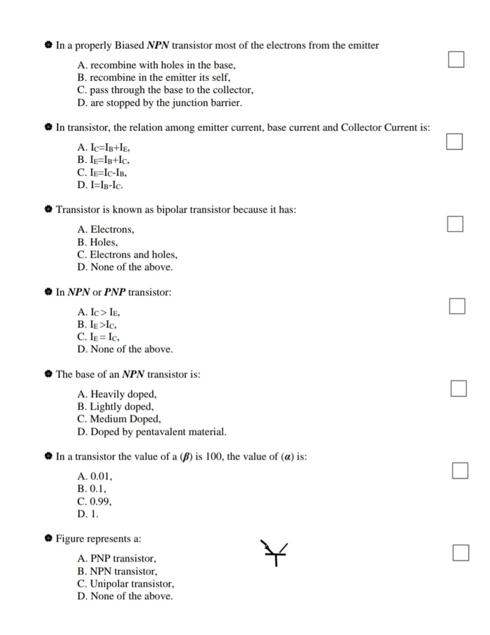 In a properly Biased NPN transistor most of the electrons from the emitter
A. recombine with holes in the base,
B. recombine in the emitter its self,
C. pass through the base to the collector,
D. are stopped by the junction barrier.
In transistor, the relation among emitter current, base current and Collector Current is:
A. Ic=IB+IE,
B. Ig=IB+Ic,
C. IE=Ic-IB,
D. I=Ig-Ic.
• Transistor is known as bipolar transistor because it has:
A. Electrons,
В. Holes,
C. Electrons and holes,
D. None of the above.
In NPN or PNP transistor:
A. Ic> IE,
B. IE >Ic,
C. IE = Ic,
D. None of the above.
The base of an NPN transistor is:
A. Heavily doped,
B. Lightly doped,
C. Medium Doped,
D. Doped by pentavalent material.
In a transistor the value of a (B) is 100, the value of (a) is:
A. 0.01,
В. О.1,
C. 0.99,
D.1.
