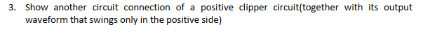 3. Show another circuit connection of a positive clipper circuit(together with its output
waveform that swings only in the positive side)
