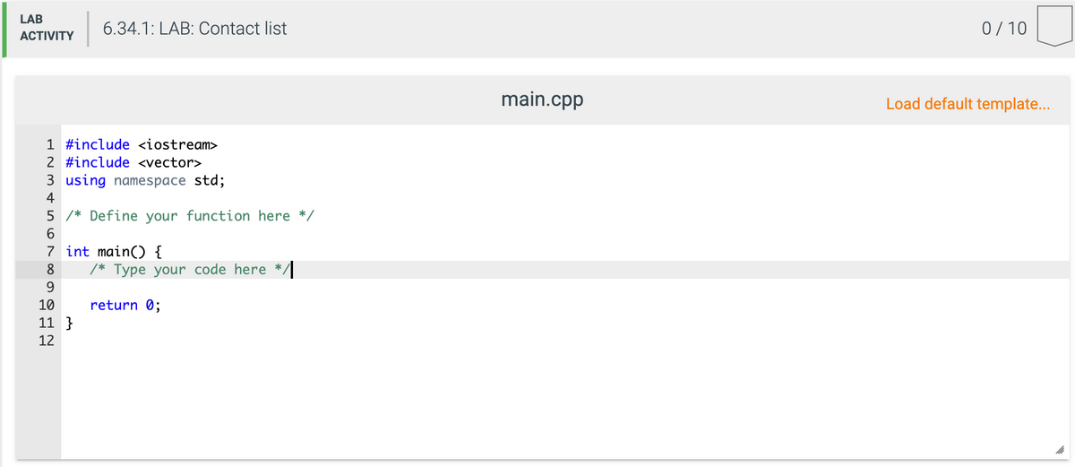 LAB
6.34.1: LAB: Contact list
0/ 10
ACTIVITY
main.cpp
Load default template...
1 #include <iostream>
2 #include <vector>
3 using namespace std;
4
5 /* Define your function here */
6.
7 int main() {
/* Type your code here */
8
9.
10
return 0;
11 }
12
