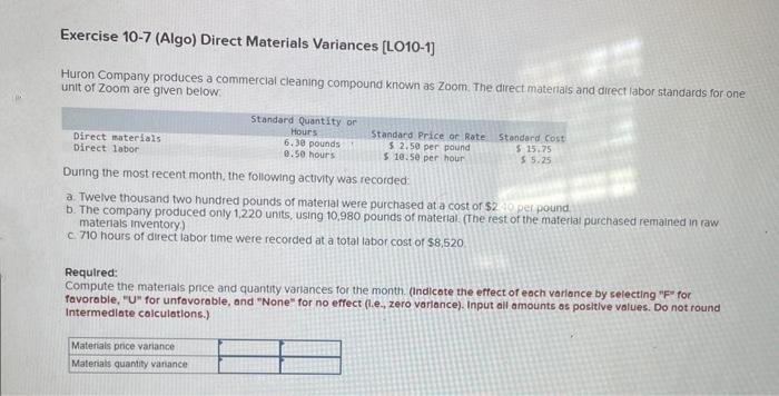 Exercise 10-7 (Algo) Direct Materials Variances [LO10-1]
Huron Company produces a commercial cleaning compound known as Zoom. The direct materials and direct labor standards for one
unit of Zoom are given below.
Direct materials
Direct labor
Standard Quantity or
Hours
6.30 pounds!
0.50 hours
Standard Price or Rate
$ 2.50 per pound
$ 10.50 per hour
Materials price variance
Materials quantity variance
Standard Cost
$15.75
$5.25
During the most recent month, the following activity was recorded:
a. Twelve thousand two hundred pounds of material were purchased at a cost of $2.40 per pound.
b. The company produced only 1,220 units, using 10,980 pounds of material (The rest of the material purchased remained in raw
materials Inventory.)
c. 710 hours of direct labor time were recorded at a total labor cost of $8,520
Required:
Compute the materials price and quantity variances for the month. (Indicate the effect of each variance by selecting "F" for
favorable, "U" for unfavorable, and "None" for no effect (l.e., zero variance). Input all amounts as positive values. Do not round
Intermediate calculations.)