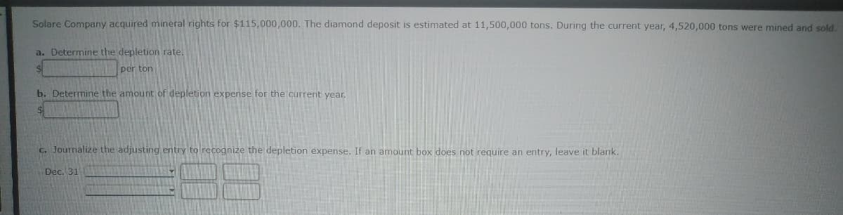 Solare Company acquired mineral rights for $115,000,000. The diamond deposit is estimated at 11,500,000 tons. During the current year, 4,520,000 tons were mined and sold.
a. Determine the depletion rate.
per ton
b. Determine the amount of depletion expense for the current year.
$
c. Journalize the adjusting entry to recognize the depletion expense. If an amount box does not require an entry, leave it blank.
Dec. 31