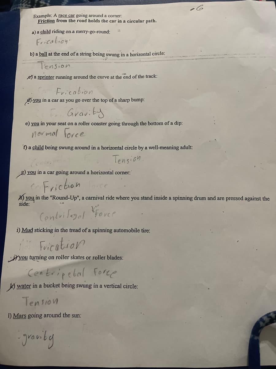 Example: A race car going around a corner:
Friction from the road holds the car in a circular path.
a) a child riding on a mery-go-round:
Fricalion:
b) a ball at the end of a string being swung in a horizontal circle:
Tension
e a sprinter running around the curve at the end of the track:
Fricabion
dyou in a car as you go over the top of a sharp bump:
F Graviby
e) you in your seat on a roller coaster going through the bottom of a dip:
normal force
f) a child being swung around in a horizontal circle by a well-meaning adult:
Tension.
g) you in a car going around a horizontal corner:"
CFrichion
K) you in the "Round-Up", a carnival ride where you stand inside a spinning drum and are pressed against the
side:
Centrifagal
Forer
i) Mud sticking in the tread of a spinning automobile tire:
Forication
Yyou turning on roller skates or roller blades:
Centripebal Fore
k) water in a bucket being swung in a vertical circle:
Tension
I) Mars going around the sun:
granby
