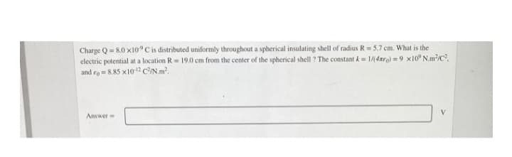 Charge Q=8.0 x10° C is distributed uniformly throughout a spherical insulating shell of radius R = 5.7 cm. What is the
electric potential at a location R 19.0 cm from the center of the spherical shell? The constant k = 1/(4x)=9x10° N.m²/C²
and ro=8.85 x10-12 C²/N.m².
Answer
V