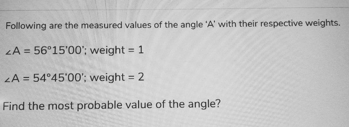 Following are the measured values of the angle 'A' with their respective weights.
ZA = 56°15'00'; weight = 1
ZA = 54°45'00'; weight = 2
Find the most probable value of the angle?