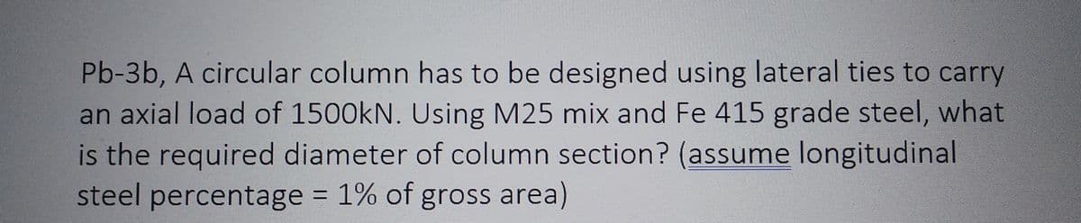 Pb-3b, A circular column has to be designed using lateral ties to carry
an axial load of 1500kN. Using M25 mix and Fe 415 grade steel, what
is the required diameter of column section? (assume longitudinal
steel percentage = 1% of gross area)